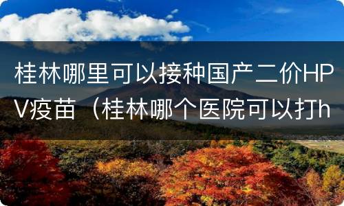 桂林哪里可以接种国产二价HPV疫苗（桂林哪个医院可以打hpv疫苗）