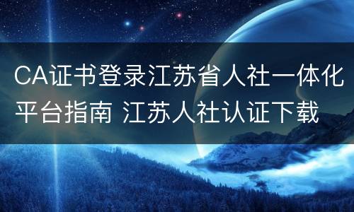 CA证书登录江苏省人社一体化平台指南 江苏人社认证下载