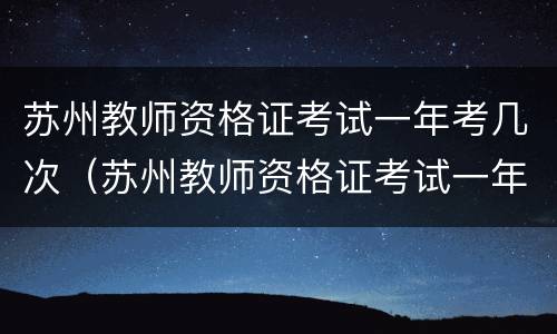 苏州教师资格证考试一年考几次（苏州教师资格证考试一年考几次啊）
