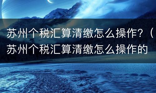 苏州个税汇算清缴怎么操作?（苏州个税汇算清缴怎么操作的）
