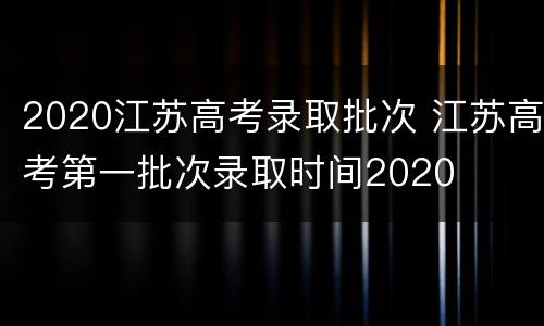 2020江苏高考录取批次 江苏高考第一批次录取时间2020