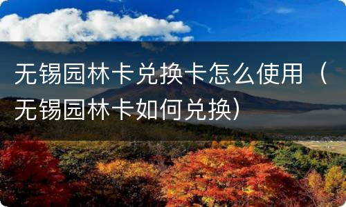 无锡园林卡兑换卡怎么使用（无锡园林卡如何兑换）