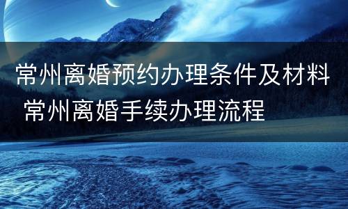 常州离婚预约办理条件及材料 常州离婚手续办理流程