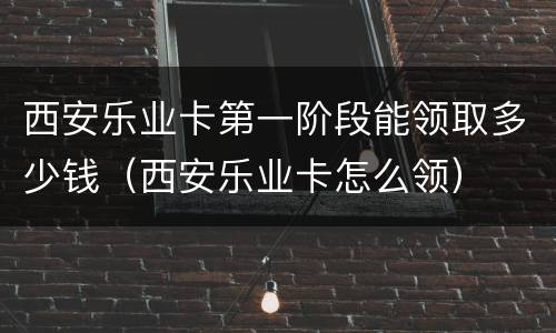 西安乐业卡第一阶段能领取多少钱（西安乐业卡怎么领）