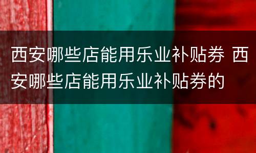西安哪些店能用乐业补贴券 西安哪些店能用乐业补贴券的