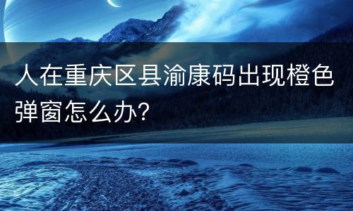 人在重庆区县渝康码出现橙色弹窗怎么办？