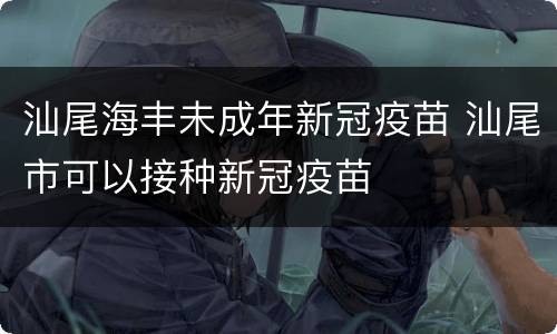 汕尾海丰未成年新冠疫苗 汕尾市可以接种新冠疫苗