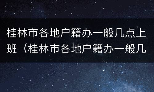 桂林市各地户籍办一般几点上班（桂林市各地户籍办一般几点上班的）