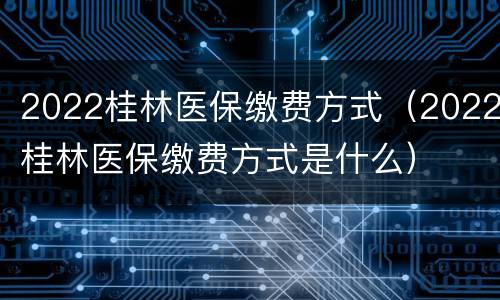 2022桂林医保缴费方式（2022桂林医保缴费方式是什么）