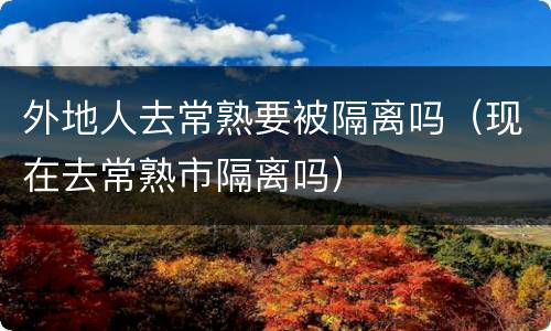 外地人去常熟要被隔离吗（现在去常熟市隔离吗）