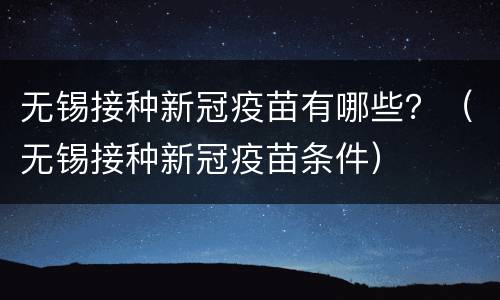 无锡接种新冠疫苗有哪些？（无锡接种新冠疫苗条件）