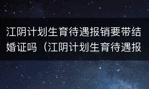 江阴计划生育待遇报销要带结婚证吗（江阴计划生育待遇报销要带结婚证吗现在）