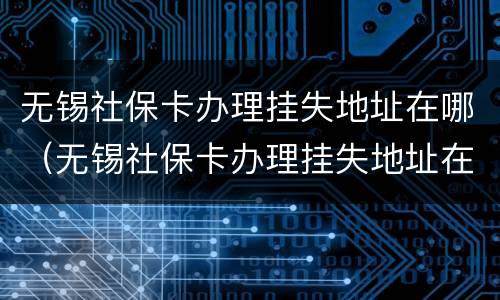 无锡社保卡办理挂失地址在哪（无锡社保卡办理挂失地址在哪里）