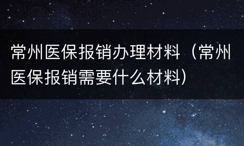 常州医保报销办理材料（常州医保报销需要什么材料）