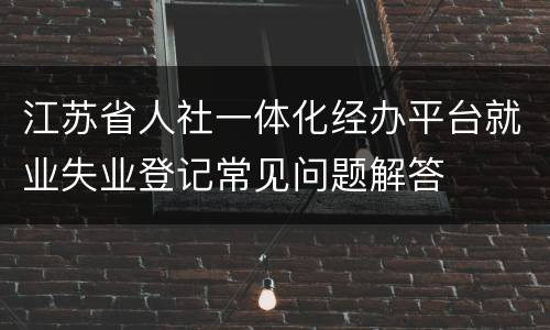 江苏省人社一体化经办平台就业失业登记常见问题解答