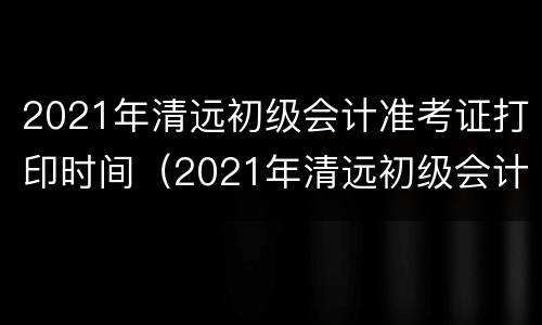 2021年清远初级会计准考证打印时间（2021年清远初级会计准考证打印时间是多少）