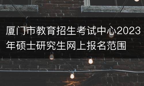 厦门市教育招生考试中心2023年硕士研究生网上报名范围