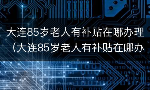 大连85岁老人有补贴在哪办理（大连85岁老人有补贴在哪办理啊）