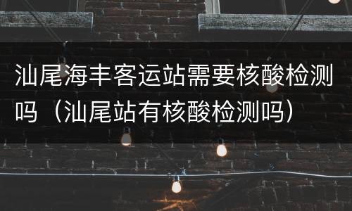 汕尾海丰客运站需要核酸检测吗（汕尾站有核酸检测吗）