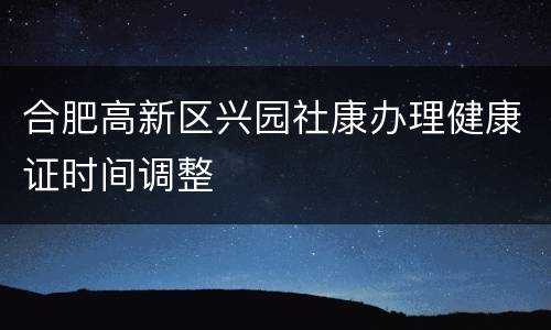 合肥高新区兴园社康办理健康证时间调整