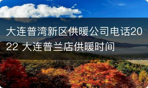 大连普湾新区供暖公司电话2022 大连普兰店供暖时间
