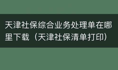 天津社保综合业务处理单在哪里下载（天津社保清单打印）