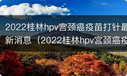 2022桂林hpv宫颈癌疫苗打针最新消息（2022桂林hpv宫颈癌疫苗打针最新消息）