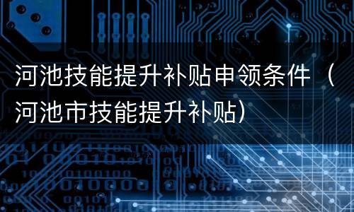河池技能提升补贴申领条件（河池市技能提升补贴）