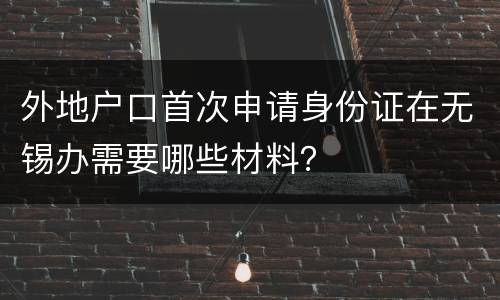 外地户口首次申请身份证在无锡办需要哪些材料？