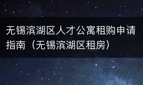无锡滨湖区人才公寓租购申请指南（无锡滨湖区租房）