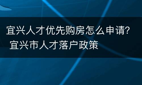 宜兴人才优先购房怎么申请？ 宜兴市人才落户政策