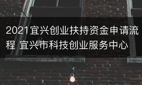 2021宜兴创业扶持资金申请流程 宜兴市科技创业服务中心