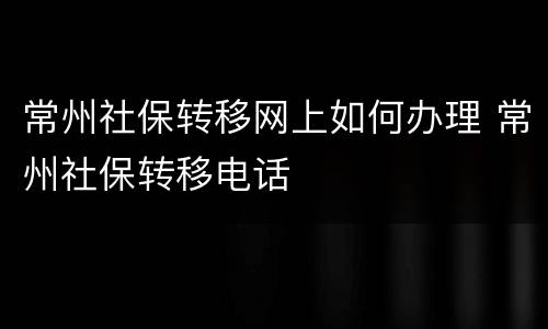 常州社保转移网上如何办理 常州社保转移电话