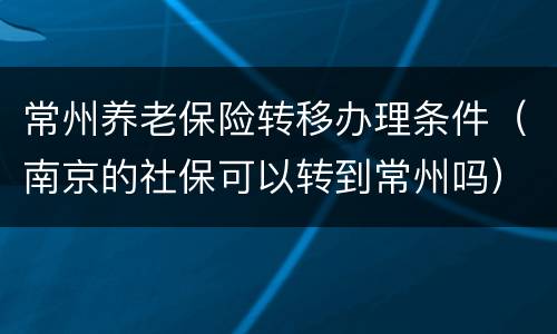 常州养老保险转移办理条件（南京的社保可以转到常州吗）