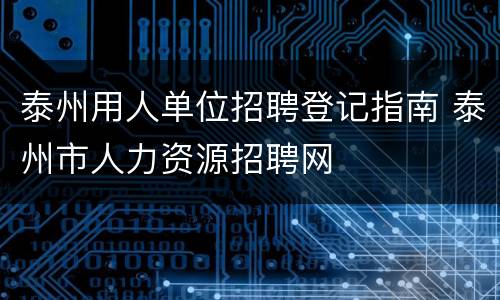 泰州用人单位招聘登记指南 泰州市人力资源招聘网