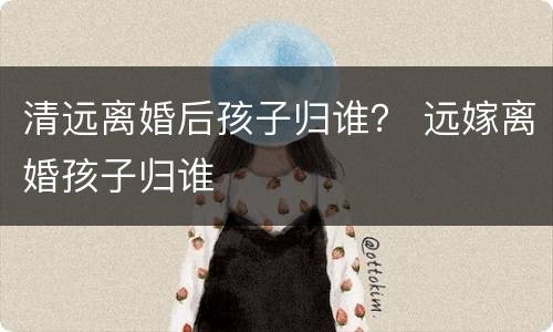 清远离婚后孩子归谁？ 远嫁离婚孩子归谁