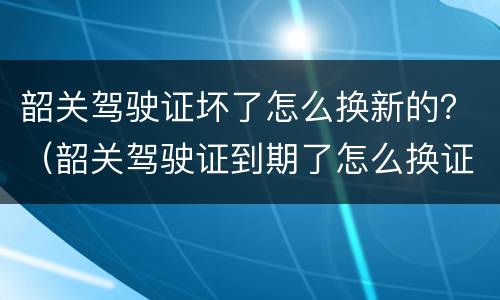 韶关驾驶证坏了怎么换新的？（韶关驾驶证到期了怎么换证）