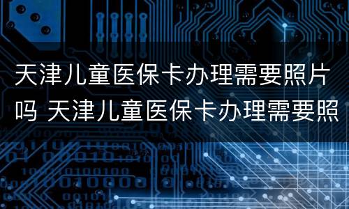 天津儿童医保卡办理需要照片吗 天津儿童医保卡办理需要照片吗多少钱