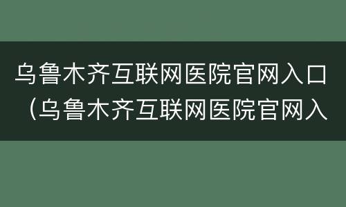 乌鲁木齐互联网医院官网入口（乌鲁木齐互联网医院官网入口网址）