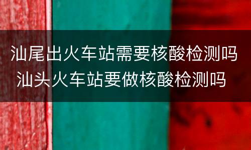 汕尾出火车站需要核酸检测吗 汕头火车站要做核酸检测吗