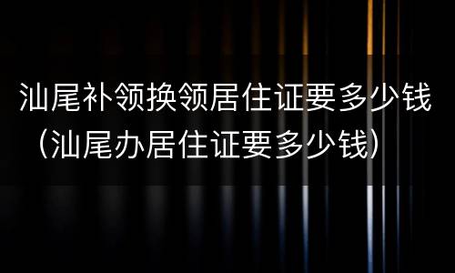 汕尾补领换领居住证要多少钱（汕尾办居住证要多少钱）