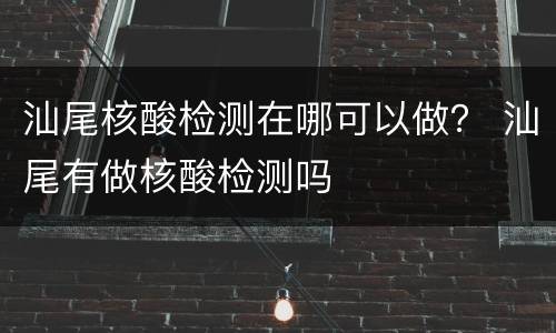 汕尾核酸检测在哪可以做？ 汕尾有做核酸检测吗