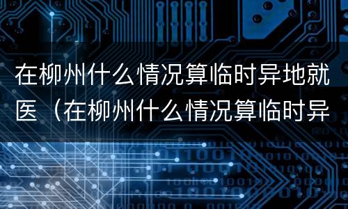 在柳州什么情况算临时异地就医（在柳州什么情况算临时异地就医了）
