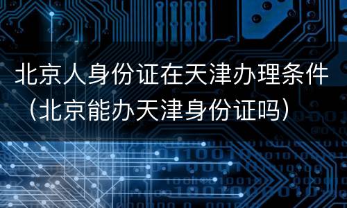 北京人身份证在天津办理条件（北京能办天津身份证吗）