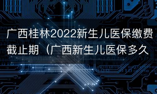 广西桂林2022新生儿医保缴费截止期（广西新生儿医保多久生效）