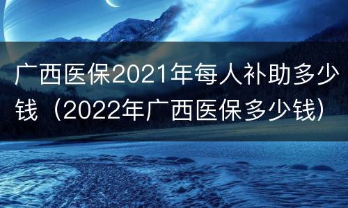 广西医保2021年每人补助多少钱（2022年广西医保多少钱）