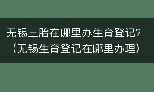 无锡三胎在哪里办生育登记？（无锡生育登记在哪里办理）