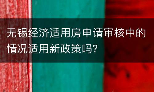 无锡经济适用房申请审核中的情况适用新政策吗？