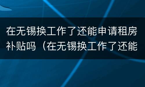 在无锡换工作了还能申请租房补贴吗（在无锡换工作了还能申请租房补贴吗知乎）