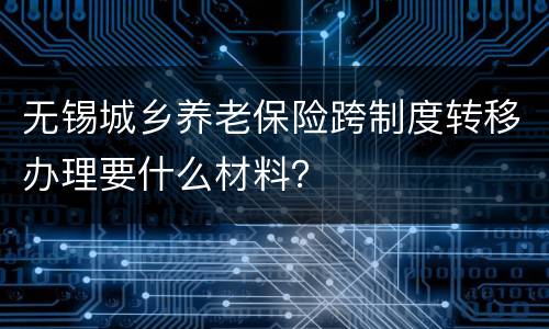 无锡城乡养老保险跨制度转移办理要什么材料？